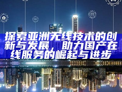探索亚洲无线技术的创新与发展，助力国产在线服务的崛起与进步