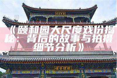 《颐和园大尺度戏份揭秘：背后的故事与拍摄细节调查》