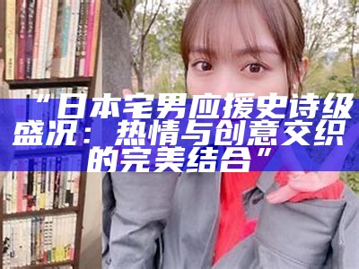 “日本宅男应援史诗级盛况：热情与创意交织的完美结合”