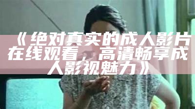 《绝对真实的成人影片在线观看，高清畅享成人影视魅力》