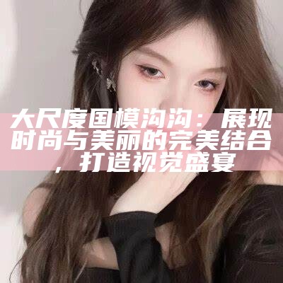 大尺度国模沟沟：展现时尚与美丽的完美结合，打造视觉盛宴