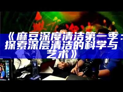 《麻豆深度清洁第一季：探索深层清洁的科学与艺术》