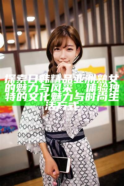 探索日韩精品亚洲熟女的魅力与风采，体验独有的文化魅力与时尚生活方式