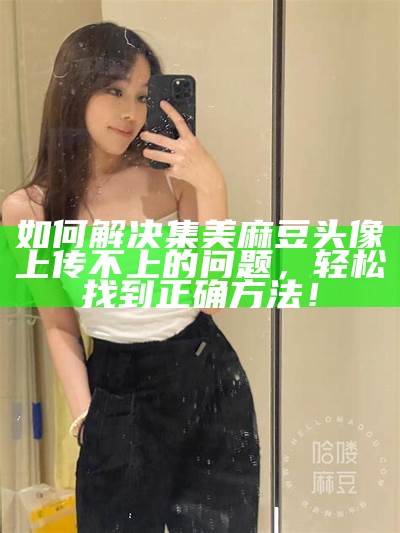 如何解决集美麻豆头像上传不上的困难，轻松找到正确方法！