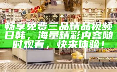 畅享免费三品精品视频日韩，海量精彩内容无论何时观看，快来体验！