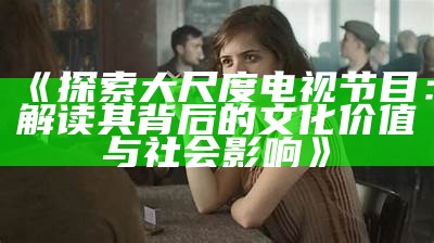 《探索大尺度电视节目：解读其背后的文化价值与社会影响》