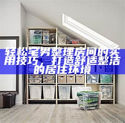 轻松宅男整理房间的实用技巧，打造舒适整洁的居住环境