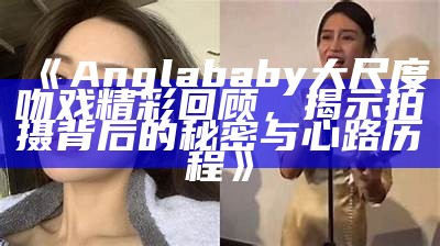 《Anglababy大尺度吻戏精彩回顾，揭示拍摄背后的秘密与心路历程》