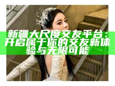 新疆大尺度交友平台：开启属于你的交友新体验与无限可能