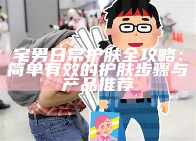 宅男日常护肤全攻略：简单有效的护肤步骤与产品推荐
